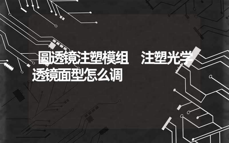 圆透镜注塑模组 注塑光学透镜面型怎么调